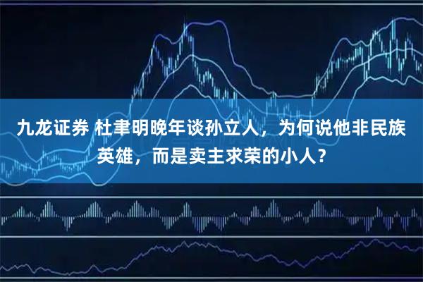 九龙证券 杜聿明晚年谈孙立人，为何说他非民族英雄，而是卖主求荣的小人？
