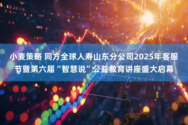 小麦策略 同方全球人寿山东分公司2025年客服节暨第六届“智慧说”公益教育讲座盛大启幕