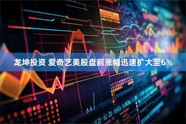 龙坤投资 爱奇艺美股盘前涨幅迅速扩大至6%