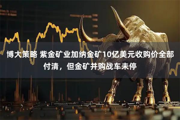 博大策略 紫金矿业加纳金矿10亿美元收购价全部付清，但金矿并购战车未停
