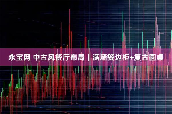 永宝网 中古风餐厅布局｜满墙餐边柜+复古圆桌