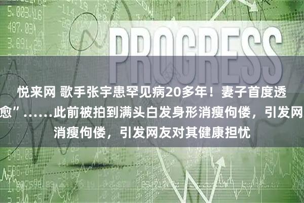 悦来网 歌手张宇患罕见病20多年！妻子首度透露“无法彻底治愈”……此前被拍到满头白发身形消瘦佝偻，引发网友对其健康担忧