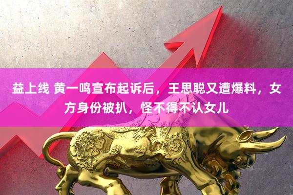 益上线 黄一鸣宣布起诉后，王思聪又遭爆料，女方身份被扒，怪不得不认女儿