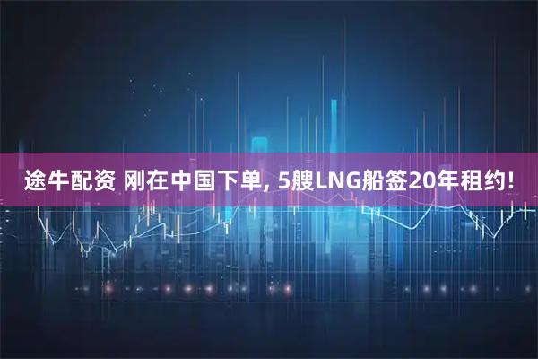 途牛配资 刚在中国下单, 5艘LNG船签20年租约!