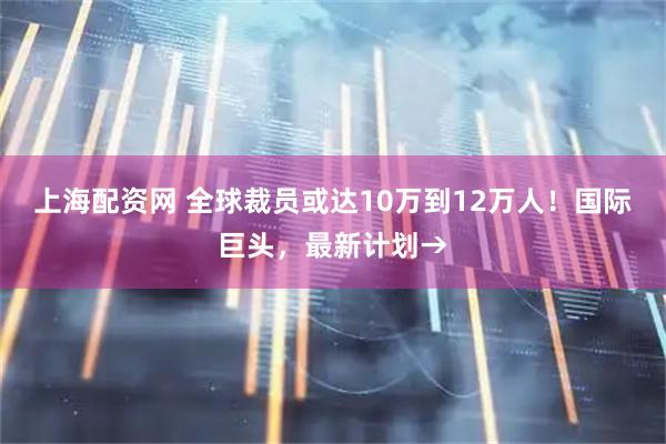 上海配资网 全球裁员或达10万到12万人！国际巨头，最新计划→